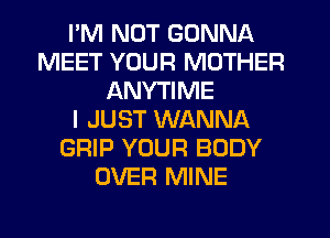 I'M NOT GONNA
MEET YOUR MOTHER
ANYTIME
I JUST WANNA
GRIP YOUR BODY
OVER MINE