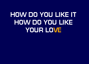 HOW DO YOU LIKE IT
HOW DO YOU LIKE
YOUR LOVE