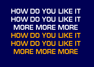 HOW DO YOU LIKE IT
HOW DO YOU LIKE IT
MORE MORE MORE
HOW DO YOU LIKE IT
HOW DO YOU LIKE IT
MORE MORE MORE