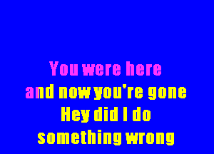 You were here

and nnmmu're gone
Hen Hill I do
something wrong