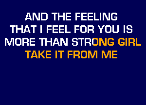 AND THE FEELING
THAT I FEEL FOR YOU IS
MORE THAN STRONG GIRL
TAKE IT FROM ME