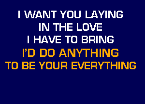 I WANT YOU LAYING
IN THE LOVE
I HAVE TO BRING
I'D DO ANYTHING
TO BE YOUR EVERYTHING