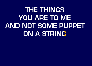 THE THINGS
YOU ARE TO ME
AND NOT SOME PUPPET

ON A STRING