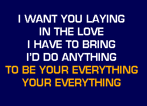 I WANT YOU LAYING
IN THE LOVE
I HAVE TO BRING
I'D DO ANYTHING
TO BE YOUR EVERYTHING
YOUR EVERYTHING