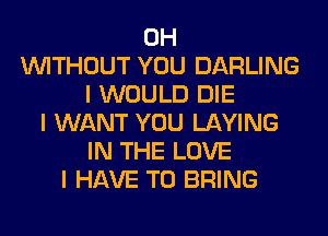 0H
INITHOUT YOU DARLING
I WOULD DIE
I WANT YOU LAYING
IN THE LOVE
I HAVE TO BRING