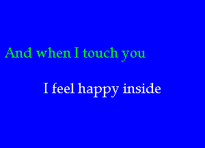 And when I touch you

I feel happy inside