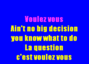 HouIez uous
Hin't no big decision
mm hnowwllatm do

la uuestion

c'estuuulez uous