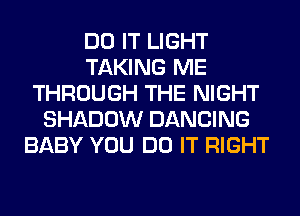 DO IT LIGHT
TAKING ME
THROUGH THE NIGHT
SHADOW DANCING
BABY YOU DO IT RIGHT