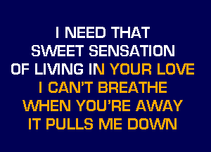 I NEED THAT
SWEET SENSATION
0F LIVING IN YOUR LOVE
I CAN'T BREATHE
WHEN YOU'RE AWAY
IT PULLS ME DOWN