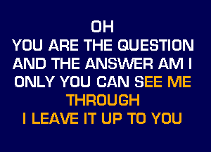 0H
YOU ARE THE QUESTION
AND THE ANSWER AM I
ONLY YOU CAN SEE ME
THROUGH
I LEAVE IT UP TO YOU