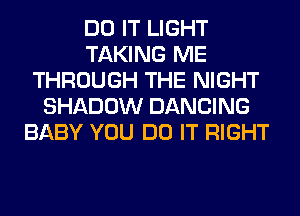 DO IT LIGHT
TAKING ME
THROUGH THE NIGHT
SHADOW DANCING
BABY YOU DO IT RIGHT
