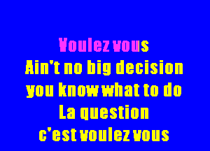 HouIez uous
Hin't no big decision
mm hnowwllatm do

la uuestion

c'estuuulez uous