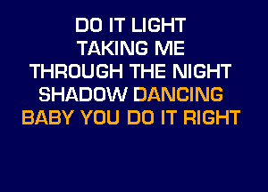 DO IT LIGHT
TAKING ME
THROUGH THE NIGHT
SHADOW DANCING
BABY YOU DO IT RIGHT