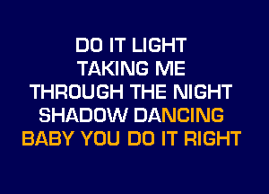 DO IT LIGHT
TAKING ME
THROUGH THE NIGHT
SHADOW DANCING
BABY YOU DO IT RIGHT