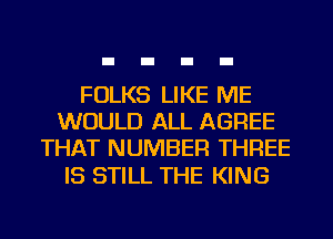 FOLKS LIKE ME
WOULD ALL AGREE
THAT NUMBER THREE

IS STILL THE KING