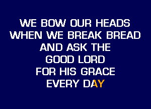 WE BOW OUR HEADS
WHEN WE BREAK BREAD
AND ASK THE
GOOD LORD
FOR HIS GRACE
EVERY DAY