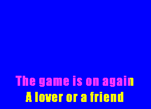 The game is on again
H lover or a friend