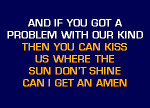 AND IF YOU GOT A
PROBLEM WITH OUR KIND
THEN YOU CAN KISS
US WHERE THE
SUN DON'T SHINE
CAN I GET AN AMEN