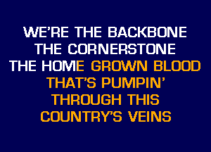 WE'RE THE BACKBONE
THE CORNERSTONE
THE HOME GROWN BLOOD
THAT'S PUMPIN'
THROUGH THIS
COUNTRYS VEINS