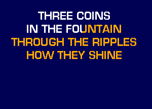 THREE COINS
IN THE FOUNTAIN
THROUGH THE RIPPLES
HOW THEY SHINE