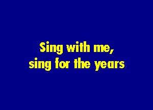 Sing with me,

sing fm the years