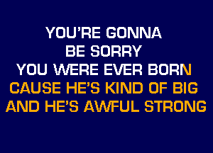 YOU'RE GONNA
BE SORRY
YOU WERE EVER BORN
CAUSE HE'S KIND OF BIG
AND HE'S AWFUL STRONG