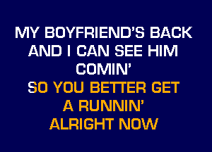 MY BOYFRIEND'S BACK
AND I CAN SEE HIM
COMIM
SO YOU BETTER GET
A RUNNIN'
ALRIGHT NOW