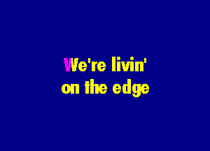 We're liuin'

on the edge