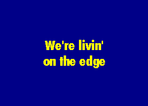 We're liuin'

on the edge