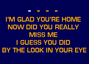 I'M GLAD YOU'RE HOME
NOW DID YOU REALLY
MISS ME
I GUESS YOU DID
BY THE LOOK IN YOUR EYE