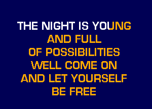 THE NIGHT IS YOUNG
AND FULL
OF POSSIBILITIES
WELL COME ON
AND LET YOURSELF
BE FREE