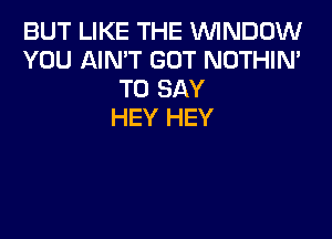 BUT LIKE THE WNDDW
YOU AIN'T GOT NOTHIN'
TO SAY
HEY HEY