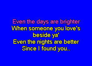 Even the days are brighter
When someone you Iove's

beside ya'
Even the nights are better
Since I found you..