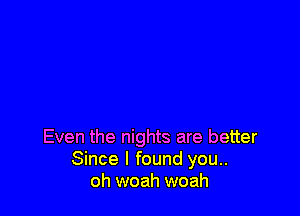 Even the nights are better
Since I found you..
oh woah woah