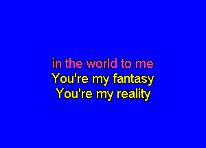in the world to me

You're my fantasy
You're my reality