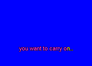 you want to carry on..