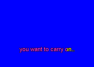 you want to carry on..