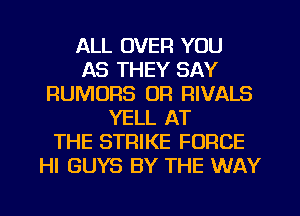 ALL OVER YOU
AS THEY SAY
RUMORS OR RIVALS
YELL AT
THE STRIKE FORCE
HI GUYS BY THE WAY