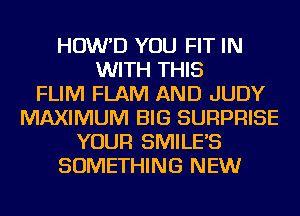 HOW'D YOU FIT IN
WITH THIS
FLIM FLAM AND JUDY
MAXIMUM BIG SURPRISE
YOUR SMILE'S
SOMETHING NEW