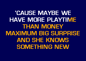 'CAUSE MAYBE WE
HAVE MORE PLAYTIIVIE
THAN MONEY
MAXIMUM BIG SURPRISE
AND SHE KNOWS
SOMETHING NEW