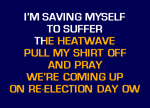 I'M SAVING MYSELF
TU SUFFER
THE HEATWAVE
PULL MY SHIRT OFF
AND PRAY
WE'RE COMING UP
ON RE-ELECTION DAY 0W