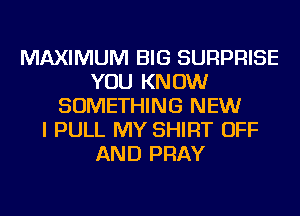 MAXIMUM BIG SURPRISE
YOU KNOW
SOMETHING NEW
I PULL MY SHIRT OFF
AND PRAY