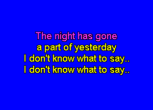 The night has gone
a part of yesterday

I don't know what to say..
I don't know what to say..