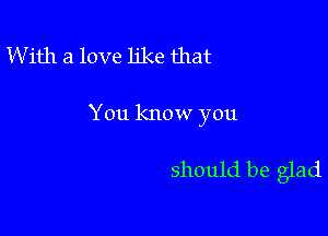 W ith a love like that

You know you

should be glad