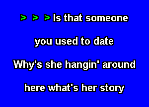 ) Is that someone

you used to date

Why's she hangin' around

here what's her story