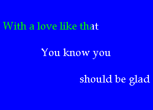 W ith a love like that

You know you

should be glad