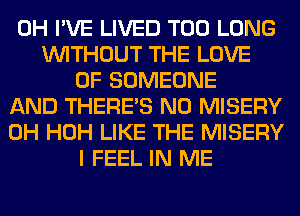 0H I'VE LIVED T00 LONG
WITHOUT THE LOVE
OF SOMEONE
AND THERE'S N0 MISERY
0H HOH LIKE THE MISERY
I FEEL IN ME