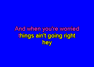 And when you're worried

things ain't going right
hey
