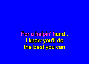 For a helpin' hand..
I know you'll do
the best you can