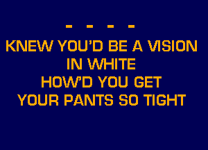 KNEW YOU'D BE A VISION
IN WHITE
HOWD YOU GET
YOUR PANTS SO TIGHT